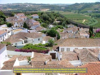 A Vila de Óbidos é conquistada por D. Afonso Henriques aos Mouros no século XII (Ano 1147).
No entanto mantém-se por parte dos muçulmanos, uma tenaz resistência pelas suas tradições.
 