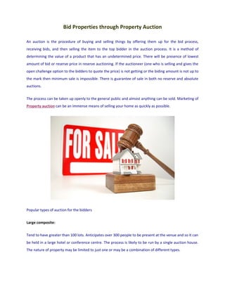 Bid Properties through Property Auction

An auction is the procedure of buying and selling things by offering them up for the bid process,
receiving bids, and then selling the item to the top bidder in the auction process. It is a method of
determining the value of a product that has an undetermined price. There will be presence of lowest
amount of bid or reserve price in reserve auctioning. If the auctioneer (one who is selling and gives the
open challenge option to the bidders to quote the price) is not getting or the biding amount is not up to
the mark then minimum sale is impossible. There is guarantee of sale in both no reserve and absolute
auctions.


The process can be taken up openly to the general public and almost anything can be sold. Marketing of
Property auction can be an immense means of selling your home as quickly as possible.




Popular types of auction for the bidders


Large composite:


Tend to have greater than 100 lots. Anticipates over 300 people to be present at the venue and so it can
be held in a large hotel or conference centre. The process is likely to be run by a single auction house.
The nature of property may be limited to just one or may be a combination of different types.
 