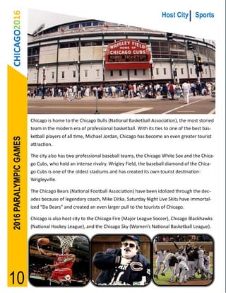CHICAGO2016                                                                           Host City Sports




                        Chicago is home to the Chicago Bulls (National Basketball Association), the most storied
                        team in the modern era of professional basketball. With its ties to one of the best bas-
                        ketball players of all time, Michael Jordan, Chicago has become an even greater tourist
2016 PARALYMPIC GAMES




                        attraction.

                        The city also has two professional baseball teams, the Chicago White Sox and the Chica-
                        go Cubs, who hold an intense rivalry. Wrigley Field, the baseball diamond of the Chica-
                        go Cubs is one of the oldest stadiums and has created its own tourist destination:
                        Wrigleyville.

                        The Chicago Bears (National Football Association) have been idolized through the dec-
                        ades because of legendary coach, Mike Ditka. Saturday Night Live Skits have immortal-
                        ized “Da Bears” and created an even larger pull to the tourists of Chicago.

                        Chicago is also host city to the Chicago Fire (Major League Soccer), Chicago Blackhawks
                        (National Hockey League), and the Chicago Sky (Women’s National Basketball League).




10
 