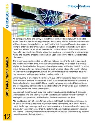 CHICAGO2016                                                                           Chicago Customs




                        All participants, fans, and family of the athletes will have to comply with the United
                        States rules that deal with foreign entry to the country. Visitors from outside countries
                        will have to pass the regulations set forth by the U.S. Homeland Security. Any persons
                        trying to enter into the United States without the proper documentation will be de-
                        tained and will not be permitted to enter the country. It is crucial that every person
                        from a foreign country wishing to attend the sporting e vent make the proper arrange-
                        ments and have the proper documentation upon their arrival into the United States
                        of America.
2016 PARALYMPIC GAMES




                        The proper documents needed for a foreign national entering the U.S. is a passport
                        and valid visa issued by a U.S. Consular Official unless they are a citizen of a country
                        eligible for the Visa Waiver Program, a lawful permanent resident of the U.S., or a citi-
                        zen of Canada. A foreign national traveling by air who is a citizen of a country eligible
                        for the Visa Waiver program must have an approved Electronic System for Travel Au-
                        thorization and valid passport before traveling to the U.S.
                        While traveling in an airport, the airline will give all travelers some documents to com-
                        plete while still en route to the United States. All travelers are required to complete a
                        Custom Declaration from 6059B. Those travelers who are non-United States citizens
                        and are requesting admission to the United States with a Visa will be given the form I-
                        94 Arrival/Departure record to complete.
                        Upon arrival, the airline will show one to the inspection area. Visitors will line up in
                        the inspection line and then speak with a Customs and Border Protection officer. Fol-
                        lowing this process visitors will be lead to the Customs Inspection Area.
                        At a land border port-of-entry, foreign visitors go through the same general process.
                        An officer will conduct the initial inspection on the vehicle lane. That officer will de-
                        cide if the foreign passengers will need further review or issuance of needed papers to
                        a secondary inspection area. Once the determination is made for foreigners to enter
                        into the U.S., they may be sent for further Customs inspection or immediately allowed


12
                        to continue on to their destination.
 