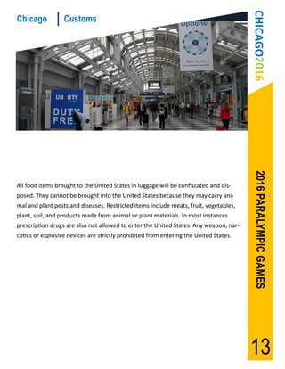 CHICAGO2016
Chicago           Customs




                                                                                        2016 PARALYMPIC GAMES
All food items brought to the United States in luggage will be confiscated and dis-
posed. They cannot be brought into the United States because they may carry ani-
mal and plant pests and diseases. Restricted items include meats, fruit, vegetables,
plant, soil, and products made from animal or plant materials. In most instances
prescription drugs are also not allowed to enter the United States. Any weapon, nar-
cotics or explosive devices are strictly prohibited from entering the United States.




                                                                                       13
 