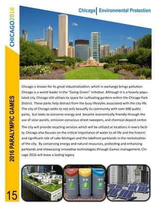 CHICAGO2016                                                    Chicago Environmental Protection




                        Chicago is known for its great industrialization; which in exchange brings pollution.
                        Chicago is a world leader in the “Going-Green” initiative. Although it is a heavily popu-
2016 PARALYMPIC GAMES




                        lated city, Chicago still utilizes its space for cultivating gardens within the Chicago Park
                        District. These parks help distract from the busy lifestyles associated with the city life.
                        The city of Chicago seeks to not only beautify its community with over 600 public
                        parks, but looks to conserve energy and become economically friendly through the
                        use of solar panels, emission conscious street sweepers, and chemical deposit center.
                        The city will provide recycling services which will be utilized at locations in every facili-
                        ty. Chicago also focuses on the critical importance of water to all life and the historic
                        and significant role of Lake Michigan and the lakefront parklands in the revitalization
                        of the city. By conserving energy and natural resources, protecting and enhancing
                        parklands and showcasing innovative technologies through Games management, Chi-
                        cago 2016 will leave a lasting legacy.




15
 