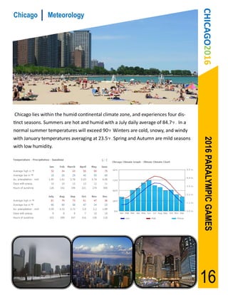 CHICAGO2016
Chicago         Meteorology




Chicago lies within the humid continental climate zone, and experiences four dis-
tinct seasons. Summers are hot and humid with a July daily average of 84.7°F . In a
normal summer temperatures will exceed 90°F Winters are cold, snowy, and windy
with January temperatures averaging at 23.5°F . Spring and Autumn are mild seasons




                                                                                       2016 PARALYMPIC GAMES
with low humidity.




                                                                                      16
 