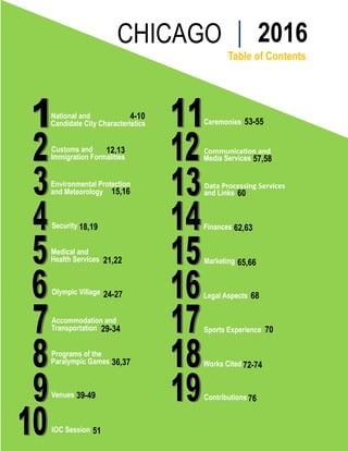 CHICAGO                        2016
                                        Table of Contents




National and             4-10
Candidate City Characteristics   Ceremonies 53-55


Customs and     12,13            Communication and
Immigration Formalities          Media Services 57,58


Environmental Protection         Data Processing Services
and Meteorology 15,16            and Links 60



Security 18,19                   Finances 62,63


Medical and
Health Services 21,22            Marketing 65,66


Olympic Village 24-27            Legal Aspects 68


Accommodation and
Transportation 29-34             Sports Experience 70


Programs of the
Paralympic Games 36,37           Works Cited 72-74


Venues 39-49                     Contributions 76



IOC Session 51
 