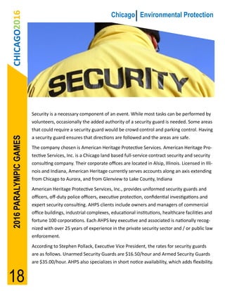 CHICAGO2016                                                   Chicago Environmental Protection




                        Security is a necessary component of an event. While most tasks can be performed by
                        volunteers, occasionally the added authority of a security guard is needed. Some areas
                        that could require a security guard would be crowd control and parking control. Having
2016 PARALYMPIC GAMES




                        a security guard ensures that directions are followed and the areas are safe.
                        The company chosen is American Heritage Protective Services. American Heritage Pro-
                        tective Services, Inc. is a Chicago land based full-service contract security and security
                        consulting company. Their corporate offices are located in Alsip, Illinois. Licensed in Illi-
                        nois and Indiana, American Heritage currently serves accounts along an axis extending
                        from Chicago to Aurora, and from Glenview to Lake County, Indiana
                        American Heritage Protective Services, Inc., provides uniformed security guards and
                        officers, off-duty police officers, executive protection, confidential investigations and
                        expert security consulting. AHPS clients include owners and managers of commercial
                        office buildings, industrial complexes, educational institutions, healthcare facilities and
                        fortune 100 corporations. Each AHPS key executive and associated is nationally recog-
                        nized with over 25 years of experience in the private security sector and / or public law
                        enforcement.
                        According to Stephen Pollack, Executive Vice President, the rates for security guards
                        are as follows. Unarmed Security Guards are $16.50/hour and Armed Security Guards
                        are $35.00/hour. AHPS also specializes in short notice availability, which adds flexibility.


18
 