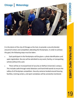 CHICAGO2016
Chicago          Meteorology




                                                                                          2016 PARALYMPIC GAMES
It is the desire of the city of Chicago as the host, to provide a security blanket
around all visitors and competitors attending the Paralympics. In order to achieve
this goal, the following steps must be taken:

      Each participant in the Paralympics will be given a photo identification card
    upon registration. No one will be admitted to any event, facility, or transporting
    vehicle without this card.

      There will be an increased level of security on DePaul University’s campus.
    This includes walk-through metal detectors and hand-held wands to ensure the
    safety of all Paralympic competitors. Security cameras located around housing
    facilities, training centers, and sport complexes will be constantly monitored.




                                                                                         19
 