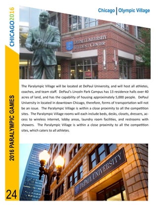 CHICAGO2016                                                                Chicago Olympic Village




                        The Paralympic Village will be located at DePaul University, and will host all athletes,
                        coaches, and team staff. DePaul's Lincoln Park Campus has 13 residence halls over 40
2016 PARALYMPIC GAMES




                        acres of land, and has the capability of housing approximately 5,000 people. DePaul
                        University in located in downtown Chicago, therefore, forms of transportation will not
                        be an issue. The Paralympic Village is within a close proximity to all the competition
                        sites. The Paralympic Village rooms will each include beds, desks, closets, dressers, ac-
                        cess to wireless internet, lobby areas, laundry room facilities, and restrooms with
                        showers. The Paralympic Village is within a close proximity to all the competition
                        sites, which caters to all athletes.




24
 