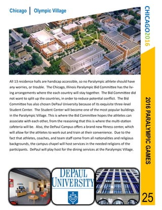 CHICAGO2016
Chicago         Olympic Village




All 13 residence halls are handicap accessible, so no Paralympic athlete should have
any worries, or trouble. The Chicago, Illinois Paralympic Bid Committee has the liv-
ing arrangements where the each country will stay together. The Bid Committee did
not want to split up the countries, in order to reduce potential conflict. The Bid




                                                                                          2016 PARALYMPIC GAMES
Committee has also chosen DePaul University because of its exquisite three-level
Student Center. The Student Center will become one of the most popular buildings
in the Paralympic Village. This is where the Bid Committee hopes the athletes can
associate with each other, from the reasoning that this is where the multi-station
cafeteria will be. Also, the DePaul Campus offers a brand new fitness center, which
will allow for the athletes to work out and train at their convenience. Due to the
fact that athletes, coaches, and team staff come from all nationalities and religious
backgrounds, the campus chapel will host services in the needed religions of the
participants. DePaul will play host for the dining services at the Paralympic Village.




                                                                                         25
 