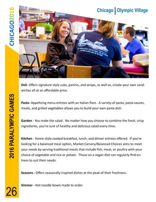 CHICAGO2016                                                                Chicago Olympic Village




                        Deli- Offers signature style subs, paninis, and wraps, as well as, create your own sand-
                        wiches all at an affordable price.
2016 PARALYMPIC GAMES




                        Pasta- Appetizing menu entrees with an Italian flare. A variety of pasta, pasta sauces,
                        meats, and grilled vegetables allows you to build your own pasta dish.


                        Garden - You make the salad. No matter how you choose to combine the fresh, crisp
                        ingredients, you're sure of healthy and delicious salad every time.


                        Kitchen - Home-style cooked breakfast, lunch, and dinner entrees offered. If you're
                        looking for a balanced meal option, Market Carvery/Balanced Choices aims to meet
                        your needs by serving traditional meals that include fish, meat, or poultry with your
                        choice of vegetable and rice or potato. Those on a vegan diet can regularly find en-
                        trees to suit their needs.


                        Seasons - Offers seasonally inspired dishes at the peak of their freshness.


                        Simmer - Hot noodle bowls made to order.

26
 