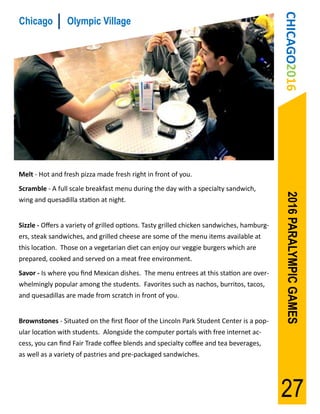 CHICAGO2016
Chicago          Olympic Village




Melt - Hot and fresh pizza made fresh right in front of you.
Scramble - A full scale breakfast menu during the day with a specialty sandwich,




                                                                                            2016 PARALYMPIC GAMES
wing and quesadilla station at night.


Sizzle - Offers a variety of grilled options. Tasty grilled chicken sandwiches, hamburg-
ers, steak sandwiches, and grilled cheese are some of the menu items available at
this location. Those on a vegetarian diet can enjoy our veggie burgers which are
prepared, cooked and served on a meat free environment.
Savor - Is where you find Mexican dishes. The menu entrees at this station are over-
whelmingly popular among the students. Favorites such as nachos, burritos, tacos,
and quesadillas are made from scratch in front of you.


Brownstones - Situated on the first floor of the Lincoln Park Student Center is a pop-
ular location with students. Alongside the computer portals with free internet ac-
cess, you can find Fair Trade coffee blends and specialty coffee and tea beverages,
as well as a variety of pastries and pre-packaged sandwiches.




                                                                                           27
 