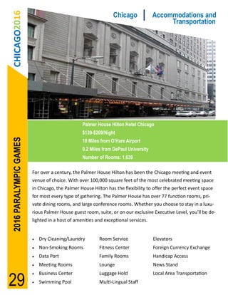 CHICAGO2016                                                  Chicago             Accommodations and
                                                                                        Transportation




                                                Palmer House Hilton Hotel Chicago
                                                $139-$209/Night
2016 PARALYMPIC GAMES




                                                18 Miles from O’Hare Airport
                                                0.2 Miles from DePaul University
                                                Number of Rooms: 1,639

                        For over a century, the Palmer House Hilton has been the Chicago meeting and event
                        venue of choice. With over 100,000 square feet of the most celebrated meeting space
                        in Chicago, the Palmer House Hilton has the flexibility to offer the perfect event space
                        for most every type of gathering. The Palmer House has over 77 function rooms, pri-
                        vate dining rooms, and large conference rooms. Whether you choose to stay in a luxu-
                        rious Palmer House guest room, suite, or on our exclusive Executive Level, you’ll be de-
                        lighted in a host of amenities and exceptional services.


                           Dry Cleaning/Laundry        Room Service               Elevators
                           Non-Smoking Rooms           Fitness Center             Foreign Currency Exchange
                           Data Port                   Family Rooms               Handicap Access
                           Meeting Rooms               Lounge                     News Stand


29
                           Business Center             Luggage Hold               Local Area Transportation
                           Swimming Pool               Multi-Lingual Staff
 