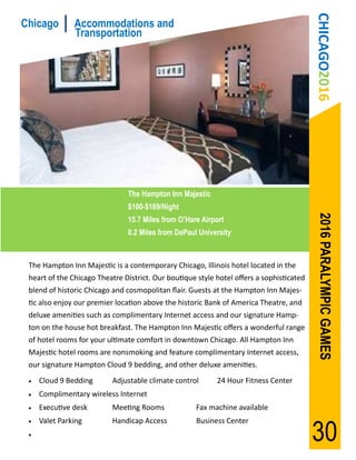 CHICAGO2016
Chicago        Accommodations and
               Transportation




                               The Hampton Inn Majestic
                               $100-$189/Night




                                                                                           2016 PARALYMPIC GAMES
                               15.7 Miles from O’Hare Airport
                               0.2 Miles from DePaul University



 The Hampton Inn Majestic is a contemporary Chicago, Illinois hotel located in the
 heart of the Chicago Theatre District. Our boutique style hotel offers a sophisticated
 blend of historic Chicago and cosmopolitan flair. Guests at the Hampton Inn Majes-
 tic also enjoy our premier location above the historic Bank of America Theatre, and
 deluxe amenities such as complimentary Internet access and our signature Hamp-
 ton on the house hot breakfast. The Hampton Inn Majestic offers a wonderful range
 of hotel rooms for your ultimate comfort in downtown Chicago. All Hampton Inn
 Majestic hotel rooms are nonsmoking and feature complimentary Internet access,
 our signature Hampton Cloud 9 bedding, and other deluxe amenities.
    Cloud 9 Bedding       Adjustable climate control      24 Hour Fitness Center
    Complimentary wireless Internet
    Executive desk        Meeting Rooms             Fax machine available


                                                                                          30
    Valet Parking         Handicap Access           Business Center
 
 