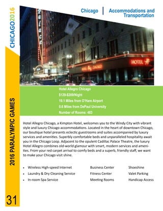CHICAGO2016                                                    Chicago             Accommodations and
                                                                                          Transportation




                                                  Hotel Allegro Chicago
                                                  $129-$209/Night
2016 PARALYMPIC GAMES




                                                  19.1 Miles from O’Hare Airport
                                                  0.6 Miles from DePaul University
                                                  Number of Rooms: 483

                        Hotel Allegro Chicago, a Kimpton Hotel, welcomes you to the Windy City with vibrant
                        style and luxury Chicago accommodations. Located in the heart of downtown Chicago,
                        our boutique hotel presents eclectic guestrooms and suites accompanied by luxury
                        services and amenities. Superbly comfortable beds and unparalleled hospitality await
                        you in the Chicago Loop. Adjacent to the opulent Cadillac Palace Theatre, the luxury
                        Hotel Allegro combines old-world glamour with smart, modern services and ameni-
                        ties. From your red carpet arrival to comfy beds and a superb, friendly staff, we want
                        to make your Chicago visit shine.


                           Wireless High-speed Internet               Business Center       Shoeshine
                           Laundry & Dry Cleaning Service             Fitness Center        Valet Parking
                           In-room Spa Service                        Meeting Rooms         Handicap Access




31
 