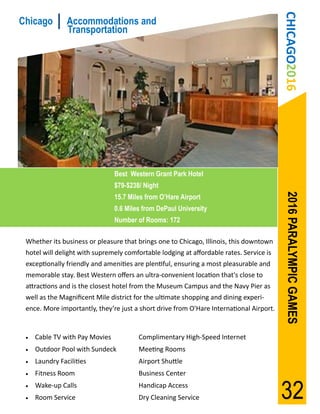 CHICAGO2016
Chicago         Accommodations and
                Transportation




                                Best Western Grant Park Hotel
                                $79-$238/ Night




                                                                                          2016 PARALYMPIC GAMES
                                15.7 Miles from O’Hare Airport
                                0.6 Miles from DePaul University
                                Number of Rooms: 172

 Whether its business or pleasure that brings one to Chicago, Illinois, this downtown
 hotel will delight with supremely comfortable lodging at affordable rates. Service is
 exceptionally friendly and amenities are plentiful, ensuring a most pleasurable and
 memorable stay. Best Western offers an ultra-convenient location that's close to
 attractions and is the closest hotel from the Museum Campus and the Navy Pier as
 well as the Magnificent Mile district for the ultimate shopping and dining experi-
 ence. More importantly, they’re just a short drive from O'Hare International Airport.


    Cable TV with Pay Movies           Complimentary High-Speed Internet
    Outdoor Pool with Sundeck          Meeting Rooms
    Laundry Facilities                 Airport Shuttle
    Fitness Room                       Business Center
 

 
     Wake-up Calls
     Room Service
                                        Handicap Access
                                        Dry Cleaning Service                             32
 