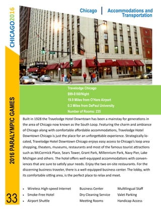 CHICAGO2016                                                   Chicago            Accommodations and
                                                                                        Transportation




                                                       Travelodge Chicago
                                                       $99-$160/Night
2016 PARALYMPIC GAMES




                                                       19.9 Miles from O’Hare Airport
                                                       0.3 Miles from DePaul University
                                                       Number of Rooms: 235
                        Built in 1928 the Travelodge Hotel Downtown has been a mainstay for generations in
                        the area of Chicago now known as the South Loop. Featuring the charm and ambiance
                        of Chicago along with comfortable affordable accommodations, Travelodge Hotel
                        Downtown Chicago is just the place for an unforgettable experience. Strategically lo-
                        cated, Travelodge Hotel Downtown Chicago enjoys easy access to Chicago’s loop area
                        shopping, theaters, museums, restaurants and most of the famous tourist attractions
                        such as McCormick Place, Sears Tower, Grant Park, Millennium Park, Navy Pier, Lake
                        Michigan and others. The hotel offers well-equipped accommodations with conven-
                        iences that are sure to satisfy your needs. Enjoy the two on-site restaurants. For the
                        discerning business traveler, there is a well-equipped business center. The lobby, with
                        its comfortable sitting area, is the perfect place to relax and meet.


                           Wireless High-speed Internet       Business Center            Multilingual Staff


33
                           Smoke-Free Hotel                   Dry Cleaning Service       Valet Parking
                           Airport Shuttle                    Meeting Rooms              Handicap Access
 