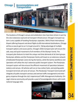 CHICAGO2016
Chicago        Accommodations and
               Transportation




 The locations of Chicago’s venues and celebration sites have been driven in part by
 the city’s extensive road and rail transport infrastructure. Chicago’s transport sys-
 tem is very capable of handling Paralympic capacities. With O’Hare International
 Airport offering frequent and direct flights to 68 international destinations, Chicago
 will be as easy to get to as it is to get around in. Taking advantage of multiple




                                                                                           2016 PARALYMPIC GAMES
 transport options and access points, Chicago’s 2016 transport plan will ensure the
 safe, easy and quick movement of all members of the Olympic Family. The
 transport plan features to meet the unique real-time demands of all client groups.
 Paralympic athletes and the Paralympic Family will travel on an extensive network
 of dedicated Paralympic Lanes during the Games, while the Games workforce and
 spectators will utilize the city’s extensive public transport system. The Paralympic
 transport system will also ensure the efficient movement of spectators between
 stations and venues. All vehicles will run on low carbon fuels, and existing public
 transport terminals will serve all venues. The Paralympic Transport Command will
 integrate all public transport services and oversee traffic management and emer-
 gency response through the city’s experienced Traffic Management Authority. Chi-
 cago’s diverse community will provide a pool of knowledgeable drivers with multi-
 national language skills.




                                                                                          34
 