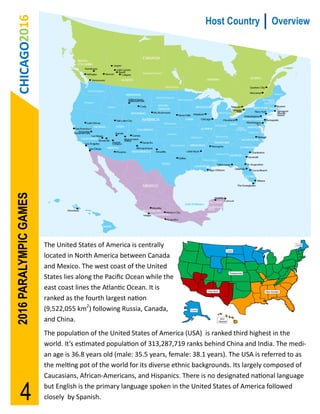 CHICAGO2016
2016 PARALYMPIC GAMES                                                          Host Country           Overview




                        The United States of America is centrally
                        located in North America between Canada
                        and Mexico. The west coast of the United
                        States lies along the Pacific Ocean while the
                        east coast lines the Atlantic Ocean. It is
                        ranked as the fourth largest nation
                        (9,522,055 km2) following Russia, Canada,
                        and China.
                        The population of the United States of America (USA) is ranked third highest in the
                        world. It’s estimated population of 313,287,719 ranks behind China and India. The medi-
                        an age is 36.8 years old (male: 35.5 years, female: 38.1 years). The USA is referred to as
                        the melting pot of the world for its diverse ethnic backgrounds. Its largely composed of
                        Caucasians, African-Americans, and Hispanics. There is no designated national language


       4                but English is the primary language spoken in the United States of America followed
                        closely by Spanish.
 