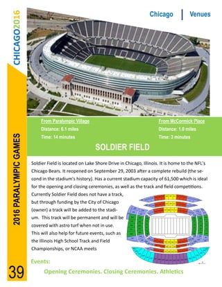 CHICAGO2016                                                                        Chicago             Venues




                             From Paralympic Village                                     From McCormick Place
                             Distance: 6.1 miles                                         Distance: 1.0 miles
2016 PARALYMPIC GAMES




                             Time: 14 minutes                                            Time: 3 minutes

                                                         SOLDIER FIELD
                        Soldier Field is located on Lake Shore Drive in Chicago, Illinois. It is home to the NFL's
                        Chicago Bears. It reopened on September 29, 2003 after a complete rebuild (the se-
                        cond in the stadium's history). Has a current stadium capacity of 61,500 which is ideal
                        for the opening and closing ceremonies, as well as the track and field competitions.
                        Currently Soldier Field does not have a track,
                        but through funding by the City of Chicago
                        (owner) a track will be added to the stadi-
                        um. This track will be permanent and will be
                        covered with astro turf when not in use.
                        This will also help for future events, such as
                        the Illinois High School Track and Field
                        Championships, or NCAA meets

                        Events:

39                            Opening Ceremonies. Closing Ceremonies. Athletics
 