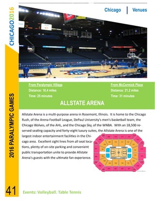 CHICAGO2016                                                                      Chicago             Venues




                            From Paralympic Village                                     From McCormick Place
                            Distance: 16.4 miles                                        Distance: 21.2 miles
2016 PARALYMPIC GAMES




                            Time: 25 minutes                                            Time: 31 minutes

                                                    ALLSTATE ARENA
                        Allstate Arena is a multi-purpose arena in Rosemont, Illinois. It is home to the Chicago
                        Rush, of the Arena Football League, DePaul University's men's basketball team, the
                        Chicago Wolves, of the AHL, and the Chicago Sky, of the WNBA. With an 18,500 re-
                        served seating capacity and forty-eight luxury suites, the Allstate Arena is one of the
                        largest indoor entertainment facilities in the Chi-
                        cago area. Excellent sight lines from all seat loca-
                        tions, plenty of on-site parking and convenient
                        public transportation unite to provide Allstate
                        Arena's guests with the ultimate fan experience.




41                      Events: Volleyball. Table Tennis
 
