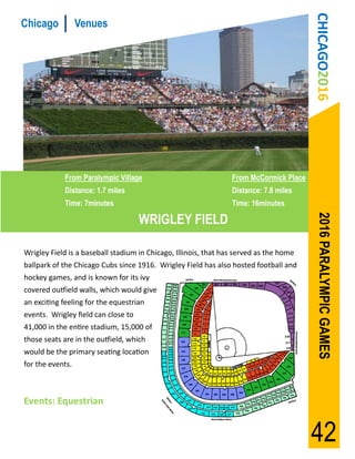 CHICAGO2016
Chicago           Venues




            From Paralympic Village                              From McCormick Place
            Distance: 1.7 miles                                  Distance: 7.8 miles
            Time: 7minutes                                       Time: 16minutes

                                     WRIGLEY FIELD




                                                                                         2016 PARALYMPIC GAMES
Wrigley Field is a baseball stadium in Chicago, Illinois, that has served as the home
ballpark of the Chicago Cubs since 1916. Wrigley Field has also hosted football and
hockey games, and is known for its ivy
covered outfield walls, which would give
an exciting feeling for the equestrian
events. Wrigley field can close to
41,000 in the entire stadium, 15,000 of
those seats are in the outfield, which
would be the primary seating location
for the events.



Events: Equestrian


                                                                                        42
 