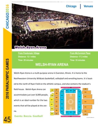 CHICAGO2016                                                                      Chicago             Venues




                              From Paralympic Village                                  From McCormick Place
                              Distance: 13.1 miles                                     Distance: 17.3 miles
2016 PARALYMPIC GAMES




                              Time: 29 minutes                                         Time: 33 minutes

                                                 WELSH-RYAN ARENA

                        Welsh-Ryan Arena is a multi-purpose arena in Evanston, Illinois. It is home to the

                        Northwestern University Wildcats basketball, volleyball and wrestling teams. It is locat-

                        ed to the north of Ryan Field on the athletic campus, and also contains the stadium's

                        field house. Welsh-Ryan Arena can

                        accommodate just over 8,000 people,

                        which is an ideal number for the two

                        events that will be played at the are-

                        na.

                        Events: Boccia. Goalball
45
 