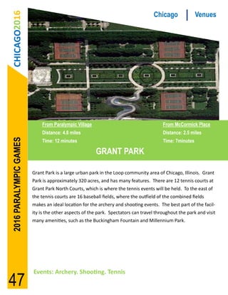 CHICAGO2016                                                                      Chicago              Venues




                            From Paralympic Village                                    From McCormick Place
                            Distance: 4.8 miles                                        Distance: 2.5 miles
2016 PARALYMPIC GAMES




                            Time: 12 minutes                                           Time: 7minutes

                                                      GRANT PARK

                        Grant Park is a large urban park in the Loop community area of Chicago, Illinois. Grant
                        Park is approximately 320 acres, and has many features. There are 12 tennis courts at
                        Grant Park North Courts, which is where the tennis events will be held. To the east of
                        the tennis courts are 16 baseball fields, where the outfield of the combined fields
                        makes an ideal location for the archery and shooting events. The best part of the facil-
                        ity is the other aspects of the park. Spectators can travel throughout the park and visit
                        many amenities, such as the Buckingham Fountain and Millennium Park.




                        Events: Archery. Shooting. Tennis
47
 