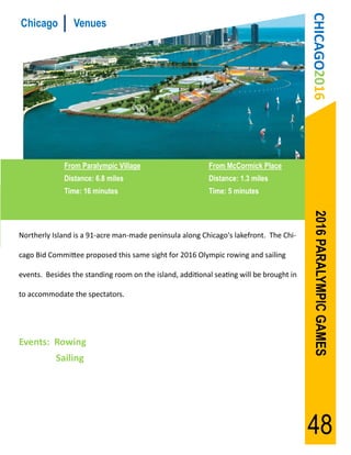 CHICAGO2016
Chicago          Venues




              From Paralympic Village                     From McCormick Place
              Distance: 6.8 miles                         Distance: 1.3 miles
              Time: 16 minutes                            Time: 5 minutes




                                                                                          2016 PARALYMPIC GAMES
Northerly Island is a 91-acre man-made peninsula along Chicago's lakefront. The Chi-

cago Bid Committee proposed this same sight for 2016 Olympic rowing and sailing

events. Besides the standing room on the island, additional seating will be brought in

to accommodate the spectators.




Events: Rowing
           Sailing




                                                                                         48
 