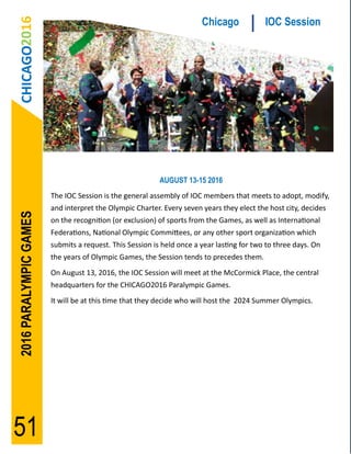 CHICAGO2016                                                          Chicago             IOC Session




                                                          AUGUST 13-15 2016
                        The IOC Session is the general assembly of IOC members that meets to adopt, modify,
                        and interpret the Olympic Charter. Every seven years they elect the host city, decides
2016 PARALYMPIC GAMES




                        on the recognition (or exclusion) of sports from the Games, as well as International
                        Federations, National Olympic Committees, or any other sport organization which
                        submits a request. This Session is held once a year lasting for two to three days. On
                        the years of Olympic Games, the Session tends to precedes them.
                        On August 13, 2016, the IOC Session will meet at the McCormick Place, the central
                        headquarters for the CHICAGO2016 Paralympic Games.
                        It will be at this time that they decide who will host the 2024 Summer Olympics.




51
 