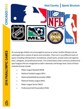 CHICAGO2016
2016 PARALYMPIC GAMES                                             Host Country           Sports Structure




                        At a young age children are encouraged to pursue an active, healthy lifestyle and are
                        submerged into a culture of sports and recreation. There are m any different levels of
                        sports including entertainment, recreational, school teams, private clubs and organiza-
                        tions, collegiate, and professional levels. The United States holds numerous professional
                        sport leagues that are recognized on both a domestic and foreign level. Some of these
                        umbrella brands include:
                                   Major League Baseball (MLB)
                                   National Football League (NFL)
                                   National Basketball Association (NBA)
                                   National Hockey League (NHL)
                                   Major League Soccer (MLS)
                                   Professional Golf Association (PGA)




    6
 
