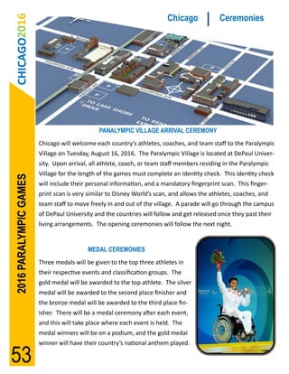 CHICAGO2016                                                            Chicago             Ceremonies




                                               PANALYMPIC VILLAGE ARRIVAL CEREMONY
                        Chicago will welcome each country’s athletes, coaches, and team staff to the Paralympic
                        Village on Tuesday, August 16, 2016. The Paralympic Village is located at DePaul Univer-
                        sity. Upon arrival, all athlete, coach, or team staff members residing in the Paralympic
                        Village for the length of the games must complete an identity check. This identity check
2016 PARALYMPIC GAMES




                        will include their personal information, and a mandatory fingerprint scan. This finger-
                        print scan is very similar to Disney World’s scan, and allows the athletes, coaches, and
                        team staff to move freely in and out of the village. A parade will go through the campus
                        of DePaul University and the countries will follow and get released once they past their
                        living arrangements. The opening ceremonies will follow the next night.


                                          MEDAL CEREMONIES
                        Three medals will be given to the top three athletes in
                        their respective events and classification groups. The
                        gold medal will be awarded to the top athlete. The silver
                        medal will be awarded to the second place finisher and
                        the bronze medal will be awarded to the third place fin-
                        isher. There will be a medal ceremony after each event,
                        and this will take place where each event is held. The
                        medal winners will be on a podium, and the gold medal
                        winner will have their country’s national anthem played.

53
 