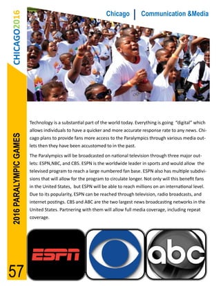 CHICAGO2016                                                  Chicago           Communication &Media




                        Technology is a substantial part of the world today. Everything is going “digital” which
                        allows individuals to have a quicker and more accurate response rate to any news. Chi-
2016 PARALYMPIC GAMES




                        cago plans to provide fans more access to the Paralympics through various media out-
                        lets then they have been accustomed to in the past.
                        The Paralympics will be broadcasted on national television through three major out-
                        lets: ESPN,NBC, and CBS. ESPN is the worldwide leader in sports and would allow the
                        televised program to reach a large numbered fan base. ESPN also has multiple subdivi-
                        sions that will allow for the program to circulate longer. Not only will this benefit fans
                        in the United States, but ESPN will be able to reach millions on an international level.
                        Due to its popularity, ESPN can be reached through television, radio broadcasts, and
                        internet postings. CBS and ABC are the two largest news broadcasting networks in the
                        United States. Partnering with them will allow full media coverage, including repeat
                        coverage.




57
 