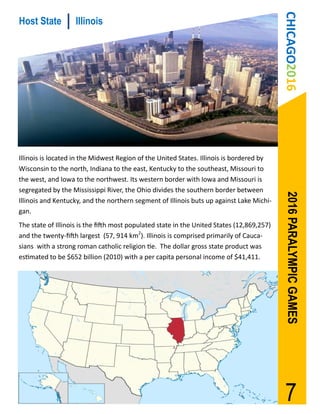 CHICAGO2016
Host State          Illinois




Illinois is located in the Midwest Region of the United States. Illinois is bordered by
Wisconsin to the north, Indiana to the east, Kentucky to the southeast, Missouri to
the west, and Iowa to the northwest. Its western border with Iowa and Missouri is
segregated by the Mississippi River, the Ohio divides the southern border between




                                                                                             2016 PARALYMPIC GAMES
Illinois and Kentucky, and the northern segment of Illinois buts up against Lake Michi-
gan.
The state of Illinois is the fifth most populated state in the United States (12,869,257)
and the twenty-fifth largest (57, 914 km2). Illinois is comprised primarily of Cauca-
sians with a strong roman catholic religion tie. The dollar gross state product was
estimated to be $652 billion (2010) with a per capita personal income of $41,411.




                                                                                             7
 
