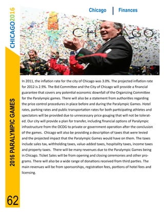 CHICAGO2016                                                         Chicago              Finances




                        In 2011, the inflation rate for the city of Chicago was 3.0%. The projected inflation rate
                        for 2012 is 2.9%. The Bid Committee and the City of Chicago will provide a financial
                        guarantee that covers any potential economic downfall of the Organizing Committee
                        for the Paralympic games. There will also be a statement from authorities regarding
2016 PARALYMPIC GAMES




                        the price control procedures in place before and during the Paralympic Games. Hotel
                        rates, parking rates and public transportation rates for both participating athletes and
                        spectators will be provided due to unnecessary price gouging that will not be tolerat-
                        ed. Our city will provide a plan for transfer, including financial options of Paralympic
                        infrastructure from the OCOG to private or government operation after the conclusion
                        of the games. Chicago will also be providing a description of taxes that were levied
                        and the projected impact that the Paralympic Games would have on them. The taxes
                        include sales tax, withholding taxes, value-added taxes, hospitality taxes, income taxes
                        and property taxes. There will be many revenues due to the Paralympic Games being
                        in Chicago. Ticket Sales will be from opening and closing ceremonies and other pro-
                        grams. There will also be a wide range of donations received from third parties. The
                        main revenues will be from sponsorships, registration fees, portions of hotel fees and
                        licensing.




62
 