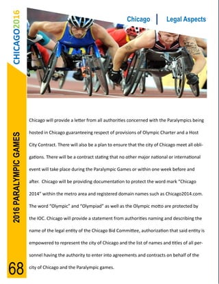 CHICAGO2016                                                             Chicago              Legal Aspects




                        Chicago will provide a letter from all authorities concerned with the Paralympics being

                        hosted in Chicago guaranteeing respect of provisions of Olympic Charter and a Host
2016 PARALYMPIC GAMES




                        City Contract. There will also be a plan to ensure that the city of Chicago meet all obli-

                        gations. There will be a contract stating that no other major national or international

                        event will take place during the Paralympic Games or within one week before and

                        after. Chicago will be providing documentation to protect the word mark “Chicago

                        2014” within the metro area and registered domain names such as Chicago2014.com.

                        The word “Olympic” and “Olympiad” as well as the Olympic motto are protected by

                        the IOC. Chicago will provide a statement from authorities naming and describing the

                        name of the legal entity of the Chicago Bid Committee, authorization that said entity is

                        empowered to represent the city of Chicago and the list of names and titles of all per-

                        sonnel having the authority to enter into agreements and contracts on behalf of the


68                      city of Chicago and the Paralympic games.
 