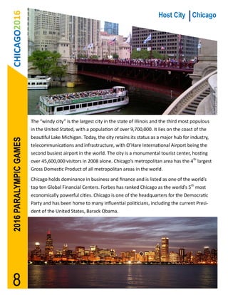 CHICAGO2016                                                                          Host City Chicago




                        The “windy city” is the largest city in the state of Illinois and the third most populous
                        in the United Stated, with a population of over 9,700,000. It lies on the coast of the
                        beautiful Lake Michigan. Today, the city retains its status as a major hub for industry,
2016 PARALYMPIC GAMES




                        telecommunications and infrastructure, with O’Hare International Airport being the
                        second busiest airport in the world. The city is a monumental tourist center, hosting
                        over 45,600,000 visitors in 2008 alone. Chicago’s metropolitan area has the 4th largest
                        Gross Domestic Product of all metropolitan areas in the world.
                        Chicago holds dominance in business and finance and is listed as one of the world’s
                        top ten Global Financial Centers. Forbes has ranked Chicago as the world’s 5th most
                        economically powerful cities. Chicago is one of the headquarters for the Democratic
                        Party and has been home to many influential politicians, including the current Presi-
                        dent of the United States, Barack Obama.




 8
 