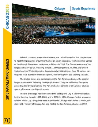 CHICAGO2016                                                        Chicago             Sports Experience




                              When it comes to International events, the United States has had the pleasure
2016 PARALYMPIC GAMES




                        to host Olympic winter or summer Games on seven occasions. The Centennial Games
                        of the Olympic Movement took place in Atlanta in 1996. The Games were one of the
                        largest in history so far, featuring almost 11.000 competitors. In 2002, the United
                        States held the Winter Olympics. Approximately 2,400 athletes from 77 nations par-
                        ticipated in 78 events in fifteen disciplines, held throughout 165 sporting sessions.
                              The United States also participates in the Pan-American Games, the second
                        largest sports event following the Olympic Games. They are held every four years
                        preceding the Olympic Games. The Pan Am Games consists of all Summer Olympic
                        sports, plus some non-Olympic sports.
                              The city of Chicago has been named the Best Sports City in the United States
                        by the Sporting News in 1993, 2006, and in 2010. In 1994, Chicago hosted a success-
                        ful FIFA World Cup. The games were played in the Chicago Bears home stadium, Sol-
                        dier Field. The city of Chicago has also hosted the Pan American Games in 1959.




70
 