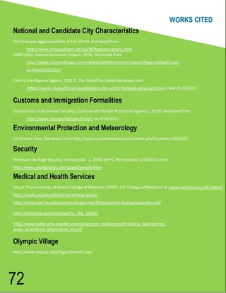 WORKS CITED
National and Candidate City Characteristics
The Principal agglomerations of the World. Retrieved from
       http://www.cirtpopulation.de/world/Agglomerations.html
2009 Vistor Volume Economic impact. (N/A). Retrieved from
       http://www.choosechicago.com/media/statistics/vistors-impact/Pages/defauld.aspx
       on March/30/2012

Central Intelligence Agency, (2012). The World Fact book Retrieved from
       Https://www.cia.gov/library/publications,the-world-factbook-geos/us.html on March/30/2012

Customs and Immigration Formalities
Department of Homeland Security, Customs and Border Protection Agency. (2012). Retrieved from
       http://www.cbp.gov/xp/cgov/travel/ on 3/29/2012.

Environmental Protection and Meteorology
US Climate Data. Retrieved from http://www.usclimatedata.com/climate.php?location=USIL0225

Security
American Heritage Security Services (Jan. 1, 2005) AHPS. Retrieved on 3/29/2012 from
http://www.ahpservices.com/pages/people.html

Medical and Health Services
About The University of Illinois College of Medicine (2007). UIC College of Medicine at www.medicine.uic.edu/about
http://usada.org/prohibited-list/athlete-guide/
http://www.usef.org/documents/drugsmeds/feiequineanti-dopingmedication.pdf

http://ehstoday.com/training/ehs_imp_13606/

http://www.wada-ama.org/documents/science_medicine/anti-doping_laboratories/
wada_accredited_laboratories_en.pdf

Olympic Village
http://www.depaul.edu/Pages/default.aspx




72
 