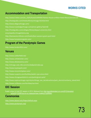 WORKS CITED
Accommodation and Transportation
http://www1.hilton.com/en_US/hi/hotel/CHIPHHH-Palmer-House-a-Hilton-Hotel-Illinois/services.do
http://hotelguides.com/hotels/illinois/chicago/161416.html
http://www.allegrochicago.com/
http://www.travelodgechicago.com/photo-gallery/?pid=60
http://hotelguides.com/colleges/illinois/depaul-university.html
encyclopedia.chicagohistory.org
http://bestwesternillinois.com/hotels/best-western-grant-park-hotel
http://www.hamptonmajestic.com/

Program of the Paralympic Games
http://www.london2012.com/

Venues
http://www.soldierfield.net/
http://www.unitedcenter.com/
http://www.allstatearena.com/
http://chicago.cubs.mlb.com/chc/ballpark/index.jsp
http://www.toyotapark.com/
http://www.mccormickplace.com/
http://www.nusports.com/facilities/welsh-ryan-arena.html
http://www.chicagoparkdistrict.com/parks/grant-park/
http://www.explorechicago.org/city/en/things_see_do/attractions/park_district/northerly_island.html
http://www.uicflames.com/facilities/nat.html

IOC Session
Kuala Lumpur to host IOC session in 2015. Retrieved from http://sportsillustrated.cnn.com/2012/olympics/
       wires/03/13/2090.ap.oly.ioc.malaysia/index.html#ixzz1qu6tRekv
Ceremonies
http://www.depaul.edu/Pages/default.aspx
http://www.paralympic.org/



                                                                                                           73
 