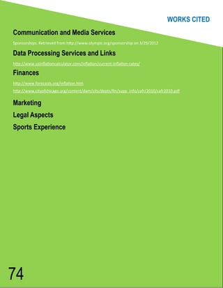 WORKS CITED
Communication and Media Services
Sponsorships. Retrieved from http://www.olympic.org/sponsorship on 3/29/2012

Data Processing Services and Links
http://www.usinflationcalculator.com/inflation/current-inflation-rates/

Finances
http://www.forecasts.org/inflation.htm
http://www.cityofchicago.org/content/dam/city/depts/fin/supp_info/cafr/2010/cafr2010.pdf

Marketing
Legal Aspects
Sports Experience




74
 