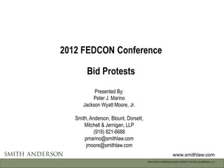 2012 FEDCON Conference

        Bid Protests
           Presented By:
          Peter J. Marino
      Jackson Wyatt Moore, Jr.

   Smith, Anderson, Blount, Dorsett,
       Mitchell & Jernigan, LLP
            (919) 821-6688
       pmarino@smithlaw.com
        jmoore@smithlaw.com
                                                               www.smithlaw.com
                                       ©2012 SMITH, ANDERSON, BLOUNT, DORSETT, MITCHELL & JERNIGAN, L.L.P.
 