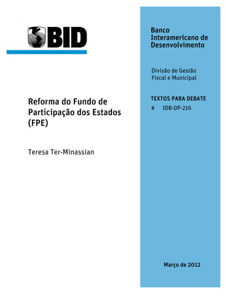 Banco
                           Interamericano de
                           Desenvolvimento


                           Divisão de Gestão
                           Fiscal e Municipal


                           TEXTOS PARA DEBATE
Reforma do Fundo de
                           #   IDB-DP-216
Participação dos Estados
(FPE)


Teresa Ter-Minassian




                               Março de 2012
 