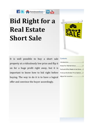 Bid Right for a
Real Estate
Short Sale

It is well possible to buy a short sale            Contents
                                                   Introduction…………................…….……1
property at a ridiculously low price and flip it
                                                   Know Fair Market Value.................…2
on for a huge profit right away, but it is         Evaluate What Needs to be Done.....2

important to know how to bid right before          Find out the Broker Price Option.....2

                                                   Adjust for Location…....………………… 3
buying. The way to do it is to have a logical
offer and convince the buyer accordingly.
 