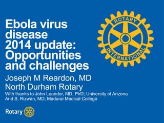 Ebola virus 
disease 
2014 update: 
Opportunities 
and challenges 
Joseph M Reardon, MD 
North Durham Rotary 
With thanks to John Leander, MD, PhD; University of Arizona 
And S. Rizwan, MD; Madurai Medical College 
 