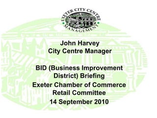 John Harvey City Centre Manager BID (Business Improvement District) Briefing Exeter Chamber of Commerce Retail Committee 14 September 2010 