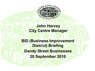 John Harvey City Centre Manager BID (Business Improvement District) Briefing Gandy Street Businesses 20 September 2010 