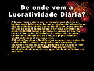 De onde vem a
Lucratividade Diária?
•   A lucratividade diária vem principalmente do site de
    leilões www.bidsbr.com.br que é totalmente integrado ao
    site de afiliados, sendo assim até 50% do Lucro gerado
    no site de leilões diariamente é dividido por todos os
    usuários Qualificados e gerando os Lucros de acordo
    com o Plano que o Afiliado está cadastrado, também
    conforme a quantidade de Pontos Vip que o Afiliado
    qualificado possui em sua conta.
    Afiliados Premium e Qualificados recebem comissões de
    todas as Bids/Lances compradas pela sua rede de
    indicados no site de leilões, podendo ser de toda a rede
    2x5 de acordo com sua CONTA PREMIUM, valores
    incalculáveis de acordo com quantidade de afiliados em
    sua rede.
•
 