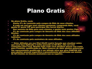Plano Gratis
•   No plano Grátis, você;
•      Ganha 5% de comissão pela compra de Bids de seus clientes.
•      A cada um real que seus clientes gastarem, comprando Bids, você
    ganha 01 ponto VIP para participar dos lucros diários.
•      Doe amostra de Bids para seus clientes, e ganhe mais pontos Vips.
•      5% de comissão pela compra de Amostra de Bids dos seus afiliados
    Diretos.
•      3% de comissão pela compra de Amostra de Bids dos seus afiliados
    Indiretos.
•      5% de comissão pela assinatura de seus afiliados.
     
•   ** Nota: Afiliados em sua filial 02x05 matriz forçada que atualizar antes
    que você faça UpGrade e tenha passado os 60 dias, não vai criar
    comissões para você. Quanto mais cedo você atualizar passar sua conta
    para Premium, qualificando-se. Mais chances de obter ganhos potenciais!
•   Um representante qualificado é um afiliado ativo que gera PONTOS VIP
    para ganhar posição específica e pessoalmente patrocinado um mínimo
    de 02 clientes no mesma assinatura sua ou superior.
 