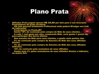Plano Prata
•   Afiliados Prata pagam apenas R$ 24,90 por mês para a sua inscrição.
    Proprietários de prata recebem:
       Um link pessoal totalmente Profissional onde poderá Divulgar seu Link
    de Indicação!
       Participação no ProaLuDi!
       Ganhe 10% de comissão pela compra de Bids de seus clientes. -
•      A cada 1 real gasto por eles, comprando Bids, você ganha 1 ponto vip,
    para participar dos lucros diários.
•      Doe amostra de Bids para seus clientes, e ganhe mais pontos vips.
•      5% de comissão pela compra de Amostra de Bids dos seus afiliados
    Diretos.
•      3% de comissão pela compra de Amostra de Bids dos seus afiliados
    Indiretos.
•      10% de comissão pela assinatura de seus afiliados.
•      Ganhe mais 2% pelas assinaturas de seus afiliados diretos e indiretos,
    na matriz 2x5.
     
 