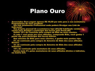 Plano Ouro
•   Associados Ouro pagam apenas R$ 49,90 por mês para a sua assinatura.
    Proprietários de ouro recebem:
       Um link totalmente Profissional onde poderá Divulgar seu Link de
    Indicação!
       Seu próprio pessoal de e-commerce loja LEILÃO habilitado vendas no
    varejo para divulgar e participar dos lucros pelo ProaLuDi!
       Ganhe 10% de comissão pela compra de Bids de seus clientes.
•      A cada 1 real gasto por seus afiliados, comprando Bids, você ganha 1
    ponto vip, para participar dos lucros diários.
•      Doe amostra de Bids para seus clientes, e ganhe mais pontos vips.
•      5% de comissão pela compra de Amostra de Bids dos seus afiliados
    Diretos.
•      3% de comissão pela compra de Amostra de Bids dos seus afiliados
    Indiretos.
•      15% de comissão pela assinatura de seus afiliados.
•      Ganhe mais 5% pelas assinaturas de seus afiliados diretos e indiretos,
    na matriz 2x5.
 