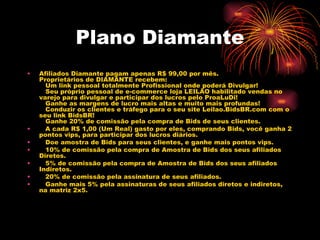 Plano Diamante
•   Afiliados Diamante pagam apenas R$ 99,00 por mês.
    Proprietários de DIAMANTE recebem:
       Um link pessoal totalmente Profissional onde poderá Divulgar!
       Seu próprio pessoal de e-commerce loja LEILÃO habilitado vendas no
    varejo para divulgar e participar dos lucros pelo ProaLuDi!
       Ganhe as margens de lucro mais altas e muito mais profundas!
       Conduzir os clientes e tráfego para o seu site Leilao.BidsBR.com com o
    seu link BidsBR!
       Ganhe 20% de comissão pela compra de Bids de seus clientes.
•      A cada R$ 1,00 (Um Real) gasto por eles, comprando Bids, você ganha 2
    pontos vips, para participar dos lucros diários.
•      Doe amostra de Bids para seus clientes, e ganhe mais pontos vips.
•      10% de comissão pela compra de Amostra de Bids dos seus afiliados
    Diretos.
•      5% de comissão pela compra de Amostra de Bids dos seus afiliados
    Indiretos.
•      20% de comissão pela assinatura de seus afiliados.
•      Ganhe mais 5% pela assinaturas de seus afiliados diretos e indiretos,
    na matriz 2x5.
     
 